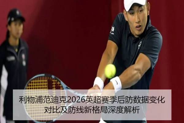 利物浦范迪克2026英超赛季后防数据变化对比及防线新格局深度解析